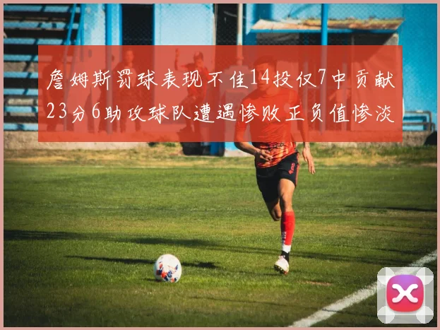 詹姆斯罚球表现不佳14投仅7中贡献23分6助攻球队遭遇惨败正负值惨淡18