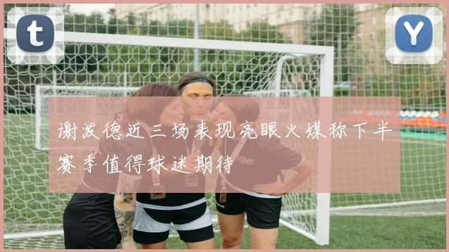 谢泼德近三场表现亮眼火媒称下半赛季值得球迷期待