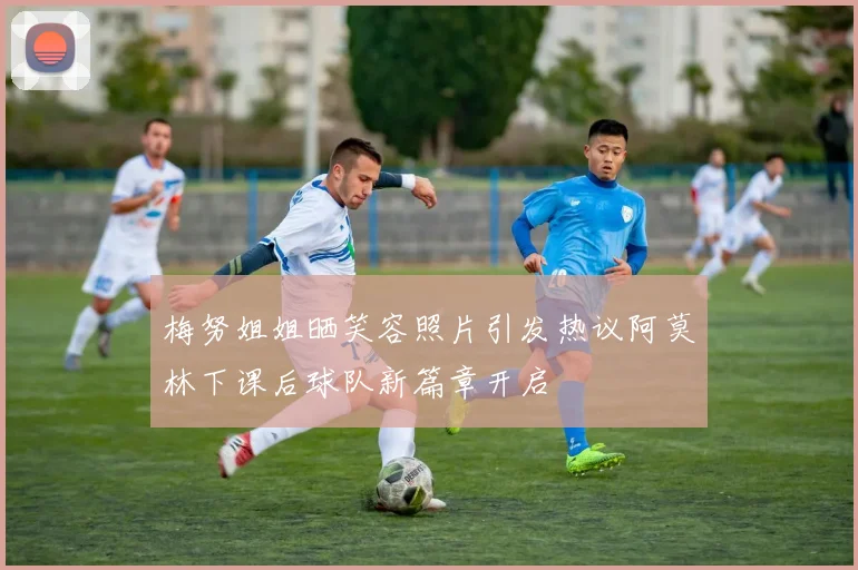 梅努姐姐晒笑容照片引发热议阿莫林下课后球队新篇章开启