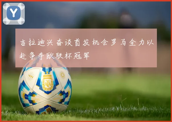 吉拉迪兴奋谈首发机会罗马全力以赴争夺欧联杯冠军