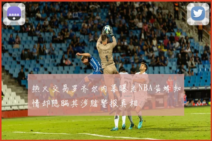 热火交易罗齐尔内幕曝光NBA黄蜂知情却隐瞒其涉赌警报真相