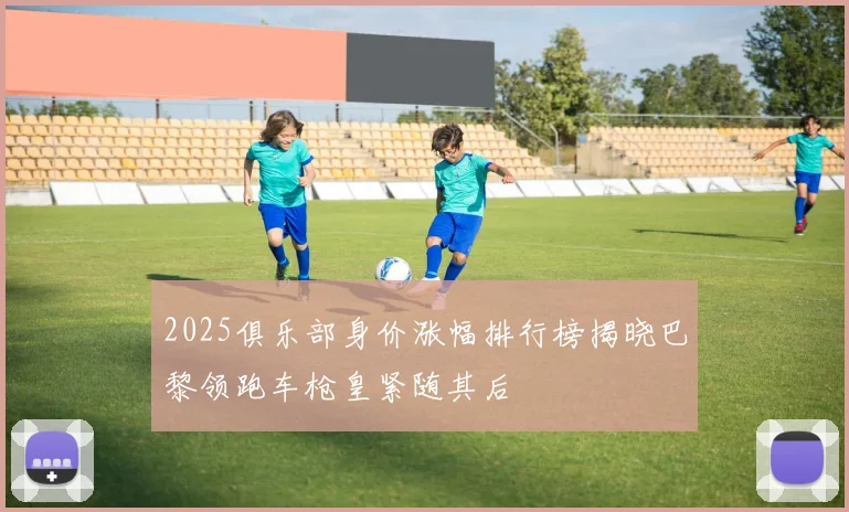 2025俱乐部身价涨幅排行榜揭晓巴黎领跑车枪皇紧随其后