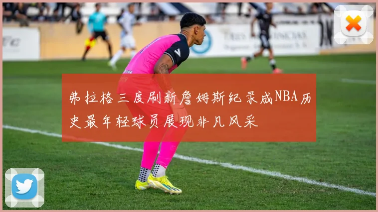 弗拉格三度刷新詹姆斯纪录成NBA历史最年轻球员展现非凡风采