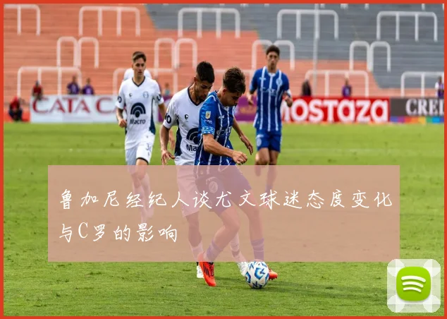 鲁加尼经纪人谈尤文球迷态度变化与C罗的影响