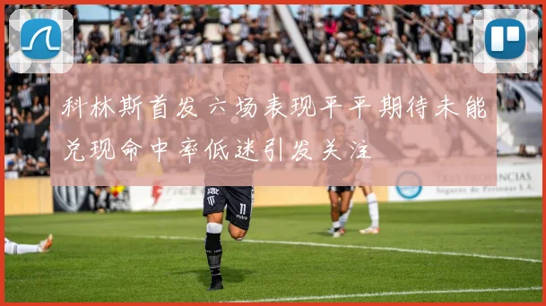 科林斯首发六场表现平平期待未能兑现命中率低迷引发关注
