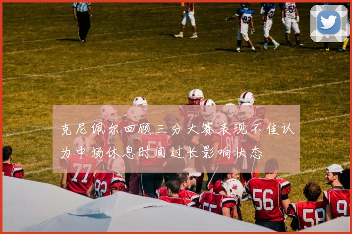 克尼佩尔回顾三分大赛表现不佳认为中场休息时间过长影响状态