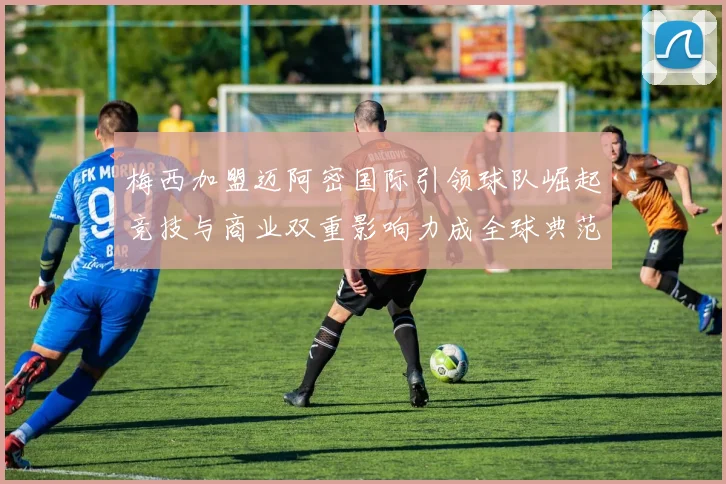 梅西加盟迈阿密国际引领球队崛起竞技与商业双重影响力成全球典范
