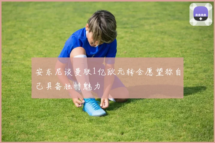 安东尼谈曼联1亿欧元转会愿望称自己具备独特魅力