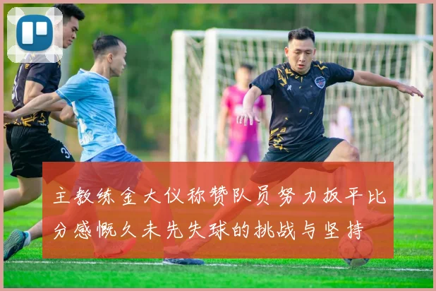 主教练金大仪称赞队员努力扳平比分感慨久未先失球的挑战与坚持