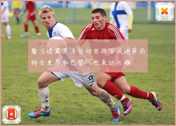 隆戈透露罗马与切尔西洽谈迪萨西转会里昂和巴黎FC也表达兴趣