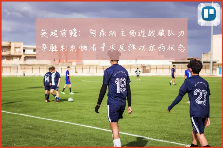 英超前瞻：阿森纳主场迎战狼队力争胜利利物浦寻求反弹切尔西状态堪忧