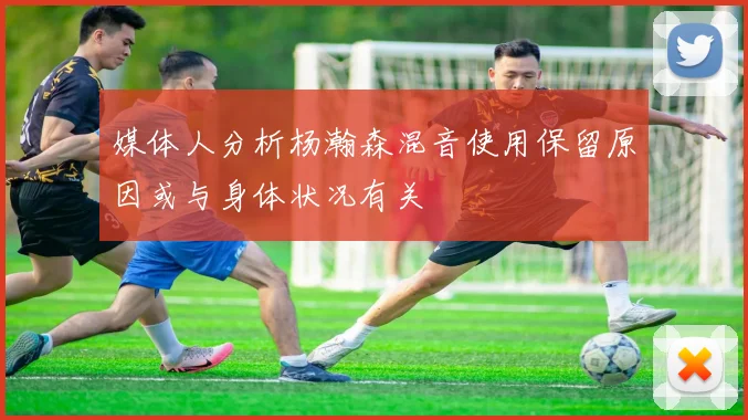 媒体人分析杨瀚森混音使用保留原因或与身体状况有关